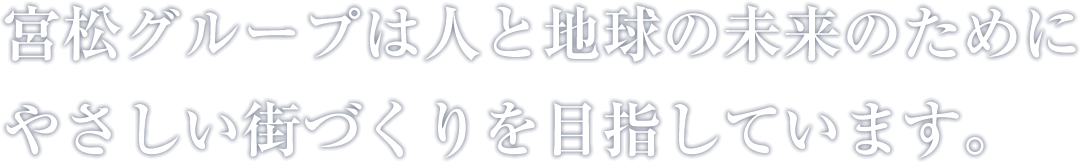 宮松グループは人と地球の未来のために、やさしい街づくりを目指しています。